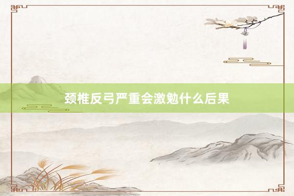 颈椎反弓严重会激勉什么后果