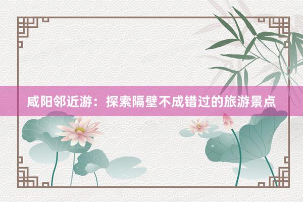 咸阳邻近游：探索隔壁不成错过的旅游景点