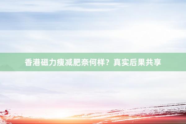 香港磁力瘦减肥奈何样？真实后果共享