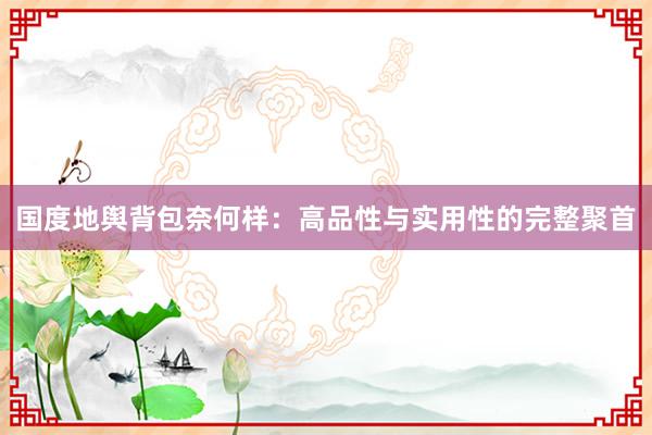 国度地舆背包奈何样：高品性与实用性的完整聚首