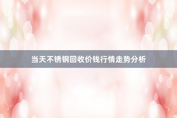 当天不锈钢回收价钱行情走势分析