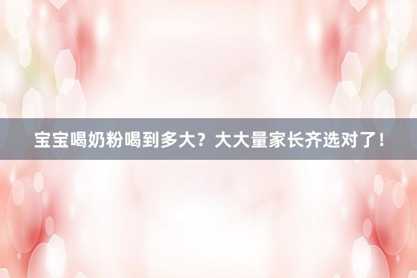 宝宝喝奶粉喝到多大？大大量家长齐选对了！