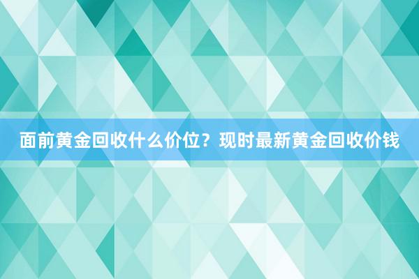 面前黄金回收什么价位？现时最新黄金回收价钱