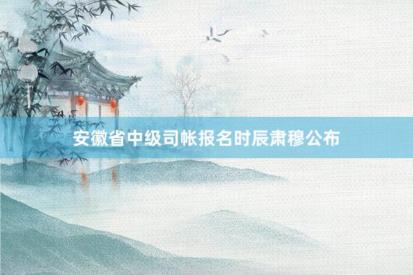 安徽省中级司帐报名时辰肃穆公布
