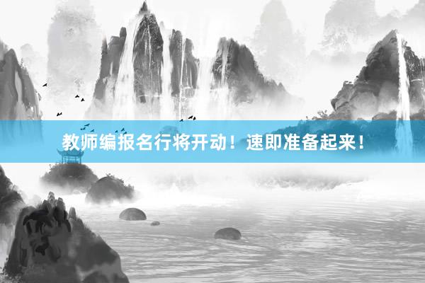 教师编报名行将开动！速即准备起来！